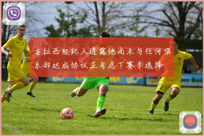 吉拉西经纪人透露他尚未与任何俱乐部达成协议正考虑下赛季选择