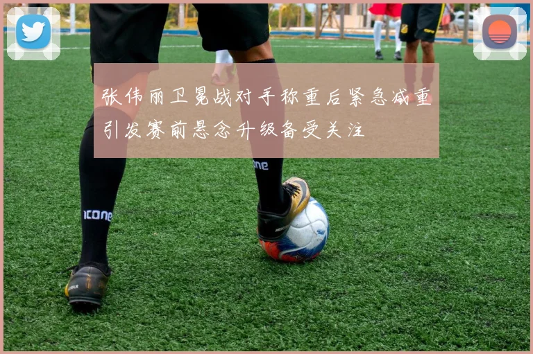 张伟丽卫冕战对手称重后紧急减重引发赛前悬念升级备受关注