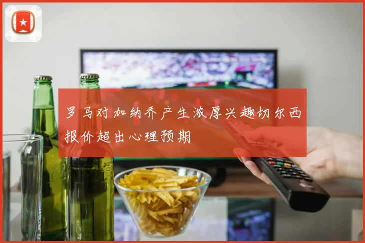 罗马对加纳乔产生浓厚兴趣切尔西报价超出心理预期
