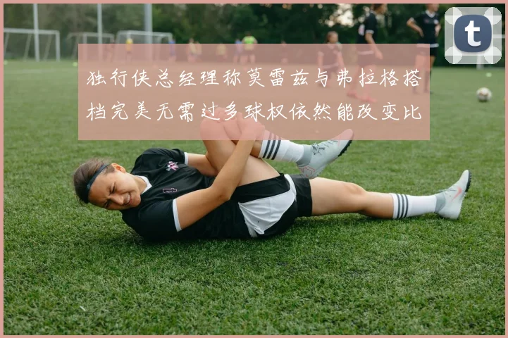 独行侠总经理称莫雷兹与弗拉格搭档完美无需过多球权依然能改变比赛局势