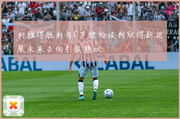 利雅得胜利与C罗续约谈判取得新进展未来去向引发热议