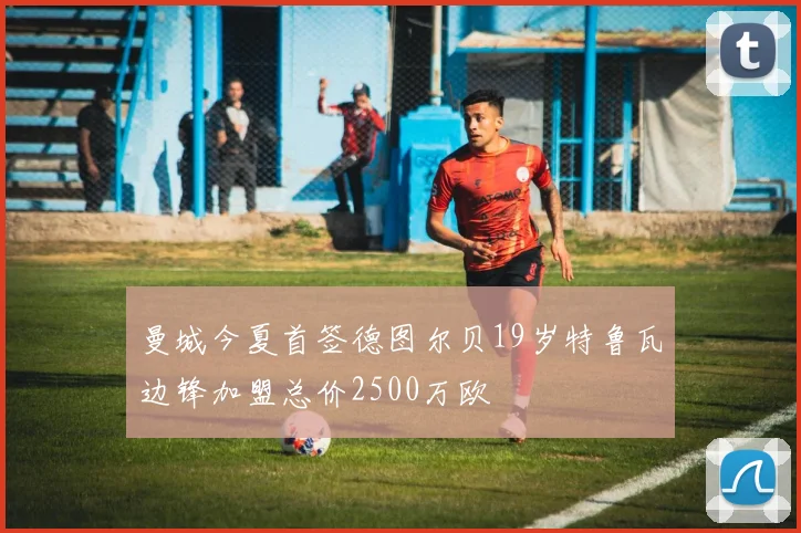曼城今夏首签德图尔贝19岁特鲁瓦边锋加盟总价2500万欧