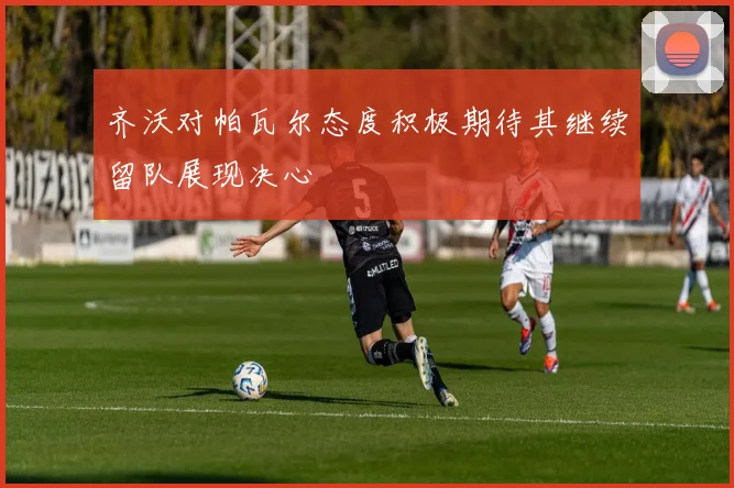 齐沃对帕瓦尔态度积极期待其继续留队展现决心