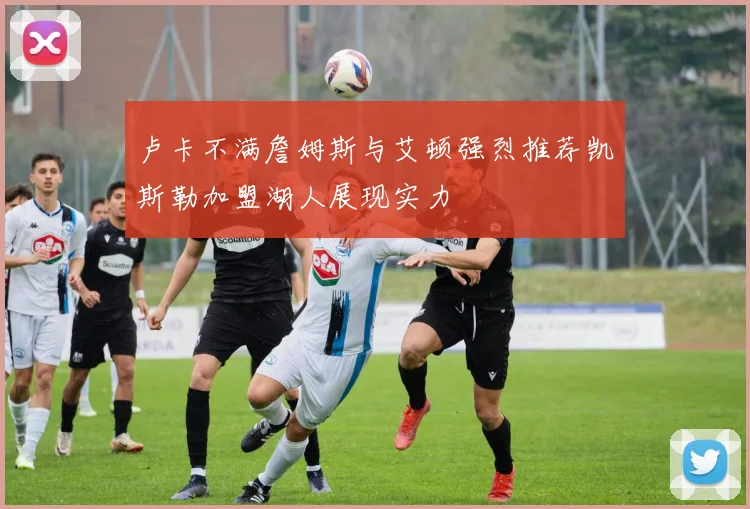卢卡不满詹姆斯与艾顿强烈推荐凯斯勒加盟湖人展现实力