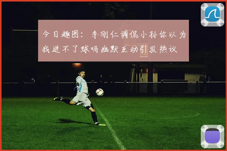 今日趣图：李刚仁调侃小孙你以为我进不了球吗幽默互动引发热议