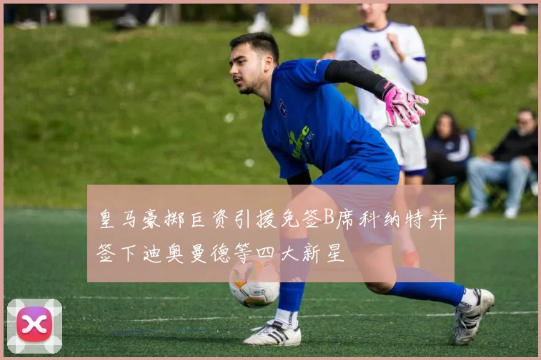 皇马豪掷巨资引援免签B席科纳特并签下迪奥曼德等四大新星