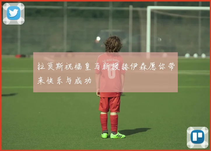 拉莫斯祝福皇马新援赫伊森愿你带来快乐与成功