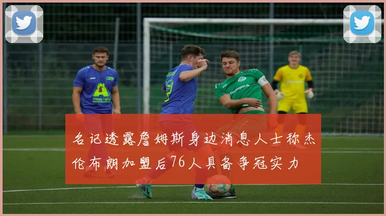 名记透露詹姆斯身边消息人士称杰伦布朗加盟后76人具备争冠实力