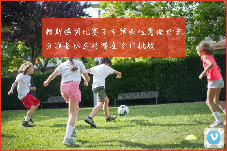 赖斯强调比赛不可预测性需做好充分准备以应对潜在冷门挑战