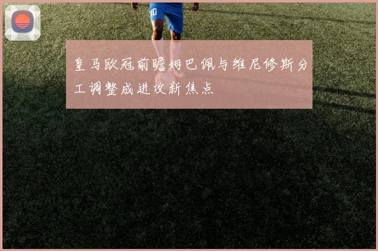 皇马欧冠前瞻姆巴佩与维尼修斯分工调整成进攻新焦点