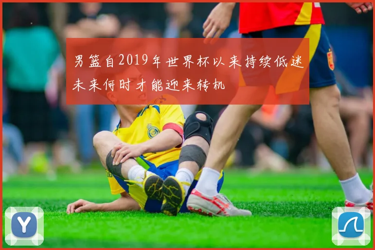 男篮自2019年世界杯以来持续低迷未来何时才能迎来转机